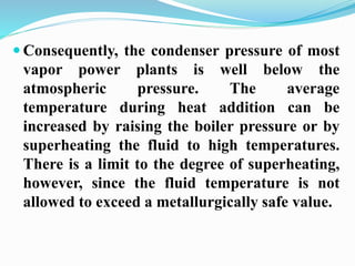 Consequently, the condenser pressure of most 
vapor power plants is well below the 
atmospheric pressure. The average 
temperature during heat addition can be 
increased by raising the boiler pressure or by 
superheating the fluid to high temperatures. 
There is a limit to the degree of superheating, 
however, since the fluid temperature is not 
allowed to exceed a metallurgically safe value. 
 