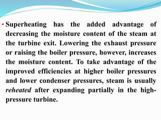 • Superheating has the added advantage of 
decreasing the moisture content of the steam at 
the turbine exit. Lowering the exhaust pressure 
or raising the boiler pressure, however, increases 
the moisture content. To take advantage of the 
improved efficiencies at higher boiler pressures 
and lower condenser pressures, steam is usually 
reheated after expanding partially in the high-pressure 
turbine. 
 
