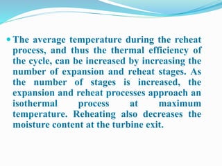  The average temperature during the reheat 
process, and thus the thermal efficiency of 
the cycle, can be increased by increasing the 
number of expansion and reheat stages. As 
the number of stages is increased, the 
expansion and reheat processes approach an 
isothermal process at maximum 
temperature. Reheating also decreases the 
moisture content at the turbine exit. 
 