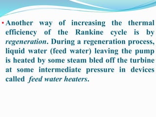 • Another way of increasing the thermal 
efficiency of the Rankine cycle is by 
regeneration. During a regeneration process, 
liquid water (feed water) leaving the pump 
is heated by some steam bled off the turbine 
at some intermediate pressure in devices 
called feed water heaters. 
 