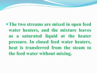 The two streams are mixed in open feed 
water heaters, and the mixture leaves 
as a saturated liquid at the heater 
pressure. In closed feed water heaters, 
heat is transferred from the steam to 
the feed water without mixing. 
 