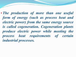 • The production of more than one useful 
form of energy (such as process heat and 
electric power) from the same energy source 
is called cogeneration. Cogeneration plants 
produce electric power while meeting the 
process heat requirements of certain 
industrial processes. 
 
