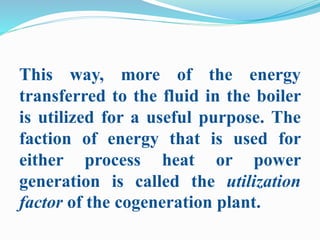 This way, more of the energy 
transferred to the fluid in the boiler 
is utilized for a useful purpose. The 
faction of energy that is used for 
either process heat or power 
generation is called the utilization 
factor of the cogeneration plant. 
 