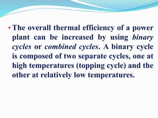 • The overall thermal efficiency of a power 
plant can be increased by using binary 
cycles or combined cycles. A binary cycle 
is composed of two separate cycles, one at 
high temperatures (topping cycle) and the 
other at relatively low temperatures. 
 