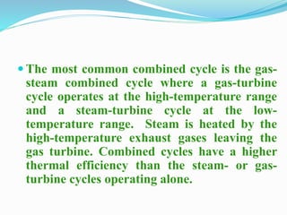  The most common combined cycle is the gas-steam 
combined cycle where a gas-turbine 
cycle operates at the high-temperature range 
and a steam-turbine cycle at the low-temperature 
range. Steam is heated by the 
high-temperature exhaust gases leaving the 
gas turbine. Combined cycles have a higher 
thermal efficiency than the steam- or gas-turbine 
cycles operating alone. 
 