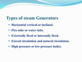 Types of steam Generators 
 Horizontal vertical or inclined. 
 Fire tube or water tube. 
 Externally fired or internally fired. 
 Forced circulation and natural circulation. 
 High pressure or low pressure boiler. 
 