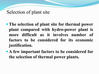Selection of plant site 
 The selection of plant site for thermal power 
plant compared with hydro-power plant is 
more difficult as it involves number of 
factors to be considered for its economic 
justification. 
A few important factors to be considered for 
the selection of thermal power plants. 
 