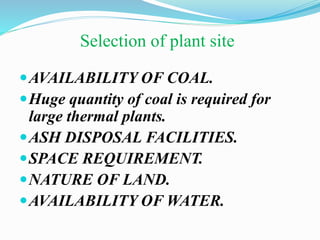 Selection of plant site 
AVAILABILITY OF COAL. 
Huge quantity of coal is required for 
large thermal plants. 
ASH DISPOSAL FACILITIES. 
SPACE REQUIREMENT. 
NATURE OF LAND. 
AVAILABILITY OF WATER. 
 