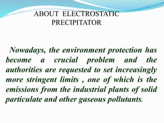 ABOUT ELECTROSTATIC 
PRECIPITATOR 
Nowadays, the environment protection has 
become a crucial problem and the 
authorities are requested to set increasingly 
more stringent limits , one of which is the 
emissions from the industrial plants of solid 
particulate and other gaseous pollutants. 
 