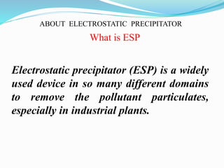 ABOUT ELECTROSTATIC PRECIPITATOR 
What is ESP 
Electrostatic precipitator (ESP) is a widely 
used device in so many different domains 
to remove the pollutant particulates, 
especially in industrial plants. 
 