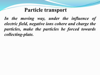Particle transport 
In the moving way, under the influence of 
electric field, negative ions cohere and charge the 
particles, make the particles be forced towards 
collecting-plate. 
 