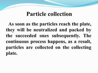 Particle collection 
As soon as the particles reach the plate, 
they will be neutralized and packed by 
the succeeded ones subsequently. The 
continuous process happens, as a result, 
particles are collected on the collecting 
plate. 
 