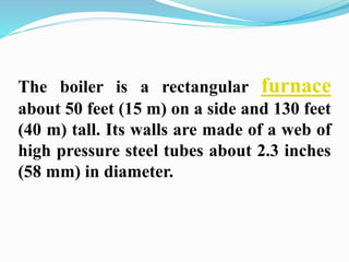 The boiler is a rectangular furnace 
about 50 feet (15 m) on a side and 130 feet 
(40 m) tall. Its walls are made of a web of 
high pressure steel tubes about 2.3 inches 
(58 mm) in diameter. 
 