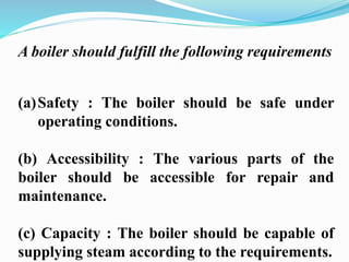 A boiler should fulfill the following requirements 
(a)Safety : The boiler should be safe under 
operating conditions. 
(b) Accessibility : The various parts of the 
boiler should be accessible for repair and 
maintenance. 
(c) Capacity : The boiler should be capable of 
supplying steam according to the requirements. 
 