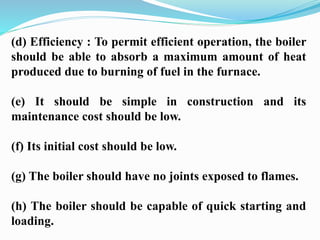 (d) Efficiency : To permit efficient operation, the boiler 
should be able to absorb a maximum amount of heat 
produced due to burning of fuel in the furnace. 
(e) It should be simple in construction and its 
maintenance cost should be low. 
(f) Its initial cost should be low. 
(g) The boiler should have no joints exposed to flames. 
(h) The boiler should be capable of quick starting and 
loading. 
 