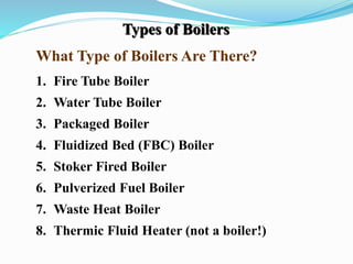 Types of Boilers 
What Type of Boilers Are There? 
1. Fire Tube Boiler 
2. Water Tube Boiler 
3. Packaged Boiler 
4. Fluidized Bed (FBC) Boiler 
5. Stoker Fired Boiler 
6. Pulverized Fuel Boiler 
7. Waste Heat Boiler 
8. Thermic Fluid Heater (not a boiler!) 
 