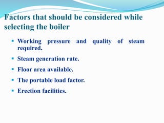 Factors that should be considered while 
selecting the boiler 
 Working pressure and quality of steam 
required. 
 Steam generation rate. 
 Floor area available. 
 The portable load factor. 
 Erection facilities. 
 
