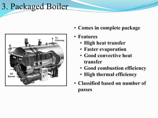 3. Packaged Boiler 
Oil 
Burner 
To 
Chimney 
• Comes in complete package 
• Features 
• High heat transfer 
• Faster evaporation 
• Good convective heat 
transfer 
• Good combustion efficiency 
• High thermal efficiency 
• Classified based on number of 
passes 
 