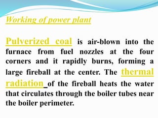 Working of power plant 
Pulverized coal is air-blown into the 
furnace from fuel nozzles at the four 
corners and it rapidly burns, forming a 
large fireball at the center. The thermal 
radiation of the fireball heats the water 
that circulates through the boiler tubes near 
the boiler perimeter. 
 