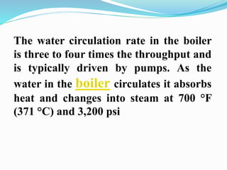 The water circulation rate in the boiler 
is three to four times the throughput and 
is typically driven by pumps. As the 
water in the boiler circulates it absorbs 
heat and changes into steam at 700 °F 
(371 °C) and 3,200 psi 
 