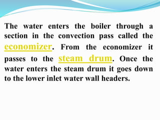 The water enters the boiler through a 
section in the convection pass called the 
economizer. From the economizer it 
passes to the steam drum. Once the 
water enters the steam drum it goes down 
to the lower inlet water wall headers. 
 