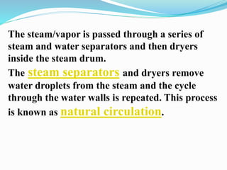 The steam/vapor is passed through a series of 
steam and water separators and then dryers 
inside the steam drum. 
The steam separators and dryers remove 
water droplets from the steam and the cycle 
through the water walls is repeated. This process 
is known as natural circulation. 
 