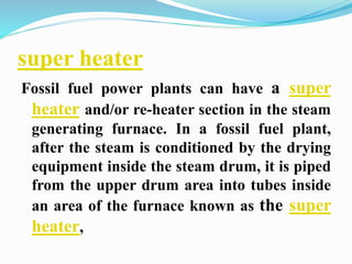 super heater 
Fossil fuel power plants can have a super 
heater and/or re-heater section in the steam 
generating furnace. In a fossil fuel plant, 
after the steam is conditioned by the drying 
equipment inside the steam drum, it is piped 
from the upper drum area into tubes inside 
an area of the furnace known as the super 
heater, 
 