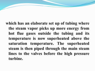 which has an elaborate set up of tubing where 
the steam vapor picks up more energy from 
hot flue gases outside the tubing and its 
temperature is now superheated above the 
saturation temperature. The superheated 
steam is then piped through the main steam 
lines to the valves before the high pressure 
turbine. 
 