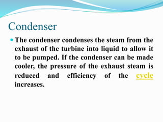 Condenser 
 The condenser condenses the steam from the 
exhaust of the turbine into liquid to allow it 
to be pumped. If the condenser can be made 
cooler, the pressure of the exhaust steam is 
reduced and efficiency of the cycle 
increases. 
 