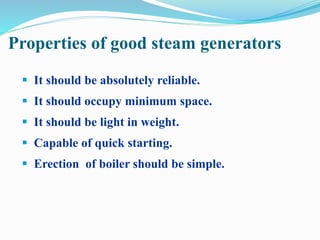 Properties of good steam generators 
 It should be absolutely reliable. 
 It should occupy minimum space. 
 It should be light in weight. 
 Capable of quick starting. 
 Erection of boiler should be simple. 
 