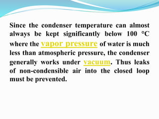 Since the condenser temperature can almost 
always be kept significantly below 100 °C 
where the vapor pressure of water is much 
less than atmospheric pressure, the condenser 
generally works under vacuum. Thus leaks 
of non-condensible air into the closed loop 
must be prevented. 
 