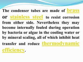 The condenser tubes are made of brass 
or stainless steel to resist corrosion 
from either side. Nevertheless they may 
become internally fouled during operation 
by bacteria or algae in the cooling water or 
by mineral scaling, all of which inhibit heat 
transfer and reduce thermodynamic 
efficiency. 
 