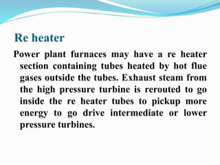 Re heater 
Power plant furnaces may have a re heater 
section containing tubes heated by hot flue 
gases outside the tubes. Exhaust steam from 
the high pressure turbine is rerouted to go 
inside the re heater tubes to pickup more 
energy to go drive intermediate or lower 
pressure turbines. 
 