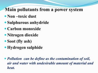 Main pollutants from a power system 
Non –toxic dust 
 Sulphurous anhydride 
Carbon monoxide 
 Nitrogen dioxide 
 Soot (fly ash) 
Hydrogen sulphide 
 Pollution can be define as the contamination of soil, 
air and water with undesirable amount of material and 
heat. 
 