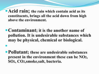 Acid rain; the rain which contain acid as its 
constituents, brings all the acid down from high 
above the environment. 
Contaminant; it is the another name of 
pollution. It is undesirable substances which 
may be physical, chemical or biological. 
 
Pollutant; these are undesirable substances 
present in the environment these can be NO2, 
SO2, CO2,smoke,salt, bacteria. 
 