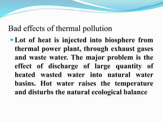 Bad effects of thermal pollution 
 Lot of heat is injected into biosphere from 
thermal power plant, through exhaust gases 
and waste water. The major problem is the 
effect of discharge of large quantity of 
heated wasted water into natural water 
basins. Hot water raises the temperature 
and disturbs the natural ecological balance 
 