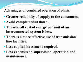 Advantages of combined operation of plants 
Greater reliability of supply to the consumers. 
Avoid complete shut down. 
 The overall cost of energy per unit of an 
interconnected system is less. 
 There is a more effective use of transmission 
line facilities. 
 Less capital investment required. 
 Less expenses on supervision, operation and 
maintenance. 
 
