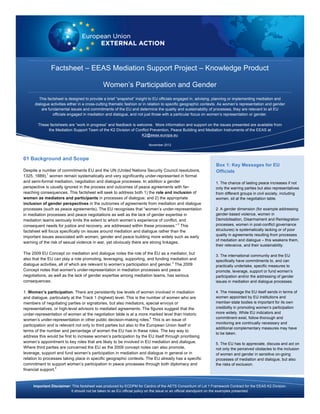 Factsheet – EEAS Mediation Support Project – Knowledge Product 
Women’s Participation and Gender 
This factsheet is designed to provide a brief “snapshot” insight to EU officials engaged in, advising, planning or implementing mediation and 
dialogue activities either in a cross-cutting thematic fashion or in relation to specific geographic contexts. As women’s representation and gender 
are fundamental issues and commitments of the EU and determine the quality and sustainability of processes, they are relevant to all EU 
officials engaged in mediation and dialogue, and not just those with a particular focus on women’s representation or gender. 
These factsheets are “work in progress” and feedback is welcome. More information and support on the issues presented are available from 
the Mediation Support Team of the K2 Division of Conflict Prevention, Peace Building and Mediation Instruments of the EEAS at 
Box 1: Key Messages for EU 
Officials 
K2@eeas.europa.eu 
November 2012 
01 Background and Scope 
Despite a number of commitments EU and the UN (United Nations Security Council resolutions, 
1325, 1889),1 women remain systematically and very significantly under-represented in formal 
and semi-formal mediation, negotiation and dialogue processes. In addition a gender 
perspective is usually ignored in the process and outcomes of peace agreements with far-reaching 
consequences. This factsheet will seek to address both 1) the role and inclusion of 
women as mediators and participants in processes of dialogue; and 2) the appropriate 
inclusion of gender perspectives in the outcomes of agreements from mediation and dialogue 
processes (such as peace agreements). The EU recognises that “women’s under-representation 
in mediation processes and peace negotiations as well as the lack of gender expertise in 
mediation teams seriously limits the extent to which women’s experience of conflict, and 
consequent needs for justice and recovery, are addressed within these processes.” 2 This 
factsheet will focus specifically on issues around mediation and dialogue rather than the 
important issues associated with women, gender and peace building more widely such as early 
warning of the risk of sexual violence in war, yet obviously there are strong linkages. 
The 2009 EU Concept on mediation and dialogue notes the role of the EU as a mediator, but 
also that the EU can play a role promoting, leveraging, supporting, and funding mediation and 
dialogue activities, all of which are relevant to women’s participation and gender.3 The 2009 
Concept notes that women's under-representation in mediation processes and peace 
negotiations, as well as the lack of gender expertise among mediation teams, has serious 
consequences. 
1. Women’s participation. There are persistently low levels of women involved in mediation 
and dialogue, particularly at the Track 1 (highest) level. This is the number of women who are 
members of negotiating parties or signatories, but also mediators, special envoys or 
representatives, or high-level advisors to mediated agreements. The figures suggest that the 
under-representation of women at the negotiation table is at a more marked level than historic 
women’s under-representation in other public decision-making roles.4 This is an issue of 
participation and is relevant not only to third parties but also to the European Union itself in 
terms of the number and percentage of women the EU has in these roles. The key way to 
address this would be first to increase women’s participation by the EU itself through prioritising 
women’s appointment to key roles that are likely to be involved in EU mediation and dialogue. 
Where third parties are concerned the EU as the 2009 concept notes can also promote, 
leverage, support and fund women’s participation in mediation and dialogue in general or in 
relation to processes taking place in specific geographic contexts. The EU already has a specific 
commitment to support women’s participation in peace processes through both diplomacy and 
financial support.5 
1. The chance of lasting peace increases if not 
only the warring parties but also representatives 
from different groups in civil society, including 
women, sit at the negotiation table. 
2. A gender dimension (for example addressing 
gender-based violence, women in 
Demobilisation, Disarmament and Reintegration 
processes, women in post-conflict governance 
structures) is systematically lacking or of poor 
quality in agreements resulting from processes 
of mediation and dialogue – this weakens them, 
their relevance, and their sustainability. 
3. The international community and the EU 
specifically have commitments to, and can 
practically undertake, specific measures to 
promote, leverage, support or fund women’s 
participation and/or the addressing of gender 
issues in mediation and dialogue processes. 
4. The message the EU itself sends in terms of 
women appointed by EU institutions and 
member-state bodies is important for its own 
credibility in promoting women’s participation 
more widely. While EU indicators and 
commitment exist, follow-thorough and 
monitoring are continually necessary and 
additional complementary measures may have 
to be taken. 
5. The EU has to appreciate, discuss and act on 
not only the perceived obstacles to the inclusion 
of women and gender in sensitive on-going 
processes of mediation and dialogue, but also 
the risks of exclusion. 
Important Disclaimer: This factsheet was produced by ECDPM for Cardno of the AETS Consortium of Lot 1 Framework Contract for the EEAS K2 Division. 
It should not be taken to as EU official policy on the issue or an official standpoint on the examples presented. 
 