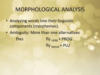 MORPHOLOGICAL ANALYSIS
• Analyzing words into their linguistic
components (morphemes).
• Ambiguity: More than one alternatives
flies fly VERB + PROG
fly NOUN + PLU
 