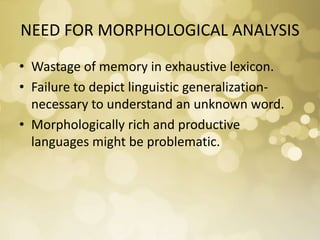 NEED FOR MORPHOLOGICAL ANALYSIS
• Wastage of memory in exhaustive lexicon.
• Failure to depict linguistic generalization-
necessary to understand an unknown word.
• Morphologically rich and productive
languages might be problematic.
 