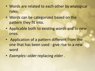 • Words are related to each other by analogical
rules.
• Words can be categorized based on the
pattern they fit into.
• Applicable both to existing words and to new
ones.
• Application of a pattern different from the
one that has been used - give rise to a new
word
• Examples:-older replacing elder .
 