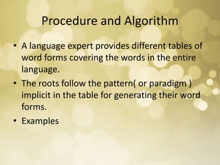 Procedure and Algorithm
• A language expert provides different tables of
word forms covering the words in the entire
language.
• The roots follow the pattern( or paradigm )
implicit in the table for generating their word
forms.
• Examples
 