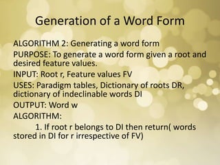 Generation of a Word Form
ALGORITHM 2: Generating a word form
PURPOSE: To generate a word form given a root and
desired feature values.
INPUT: Root r, Feature values FV
USES: Paradigm tables, Dictionary of roots DR,
dictionary of indeclinable words DI
OUTPUT: Word w
ALGORITHM:
1. If root r belongs to DI then return( words
stored in DI for r irrespective of FV)
 