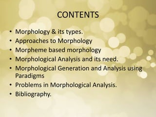 CONTENTS
• Morphology & its types.
• Approaches to Morphology
• Morpheme based morphology
• Morphological Analysis and its need.
• Morphological Generation and Analysis using
Paradigms
• Problems in Morphological Analysis.
• Bibliography.
 