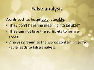 False analysis
Words such as hospitable, sizeable.
• They don’t have the meaning “to be able”
• They can not take the suffix -ity to form a
noun
• Analyzing them as the words containing suffix
-able leads to false analysis
 