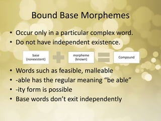 Bound Base Morphemes
• Occur only in a particular complex word.
• Do not have independent existence.
• Words such as feasible, malleable
• -able has the regular meaning “be able”
• -ity form is possible
• Base words don’t exit independently
base
(nonexistent)
morpheme
(known)
Compound
 