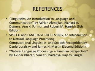 REFERENCES
• “Linguistics, An Introduction to Language and
Communication” by Adrian Akmajian, Richard A.
Demers, Ann K. Farmer and Robert M. Harnish (5th
Edition)
• SPEECH and LANGUAGE PROCESSING, An Introduction
to Natural Language Processing,
Computational Linguistics, and Speech Recognition by
Daniel Jurafsky and James H. Martin (Second Edition)
• “Natural Language Processing- a Paninian perspective”
by Akshar Bharati, Vineet Chaitanya, Rajeev Sangal.
 