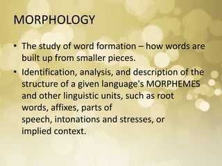 MORPHOLOGY
• The study of word formation – how words are
built up from smaller pieces.
• Identification, analysis, and description of the
structure of a given language's MORPHEMES
and other linguistic units, such as root
words, affixes, parts of
speech, intonations and stresses, or
implied context.
 
