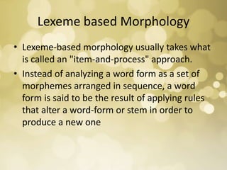 Lexeme based Morphology
• Lexeme-based morphology usually takes what
is called an "item-and-process" approach.
• Instead of analyzing a word form as a set of
morphemes arranged in sequence, a word
form is said to be the result of applying rules
that alter a word-form or stem in order to
produce a new one
 