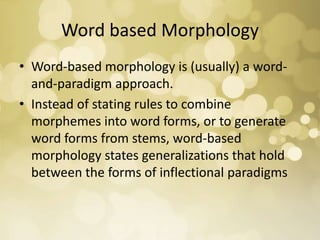Word based Morphology
• Word-based morphology is (usually) a word-
and-paradigm approach.
• Instead of stating rules to combine
morphemes into word forms, or to generate
word forms from stems, word-based
morphology states generalizations that hold
between the forms of inflectional paradigms
 